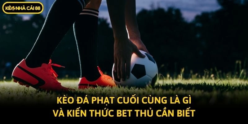 Kèo Đá Phạt Cuối Cùng Là Gì Và Kiến Thức Bet Thủ Cần Biết